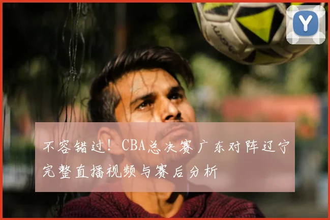 不容错过！CBA总决赛广东对阵辽宁完整直播视频与赛后分析