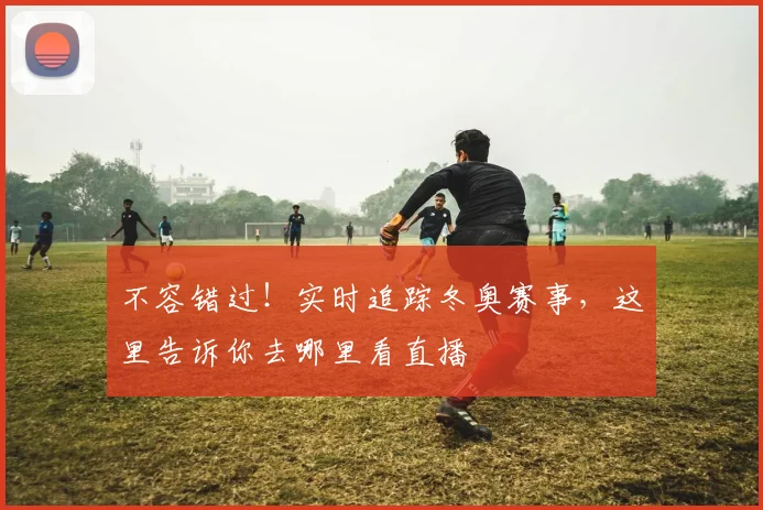 不容错过!实时追踪冬奥赛事,这里告诉你去哪里看直播