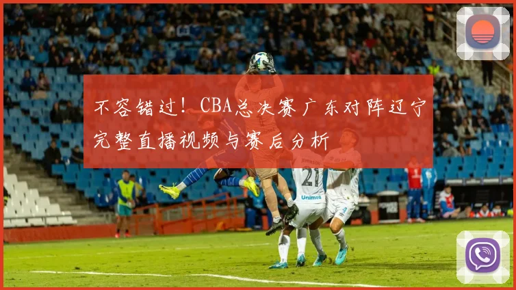 不容错过!CBA总决赛广东对阵辽宁完整直播视频与赛后分析